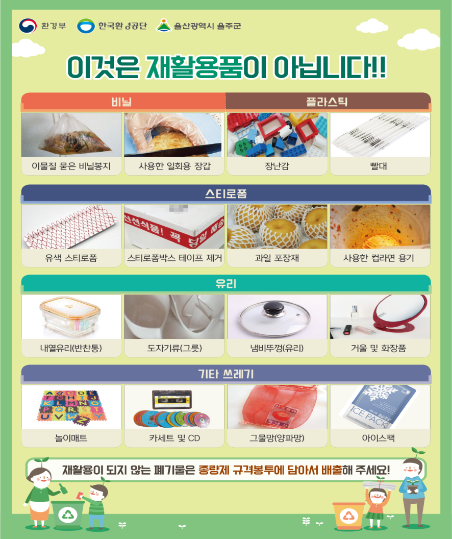 이것은 재활용품이 아닙니다! -이물질 묻은 비닐봉지, 사용한 일회용 장갑, 플라스틱 장난감, 플라스틱 빨대, 유색 스티로폼, 테이프 부착된 스티로폼 박스, 과일포장재, 사용한 컵라면 용기, 내열유리, 도자기류, 유리 냄비뚜껑, 거울 및 화장품, 놀이매트, 카세트 및 CD, 그물 양파망, 아이스팩은 재활용품이 아닙니다. 재활용이 되지 않는 폐기물은 종량제 규격봉투에 담아서 배출해주세요!