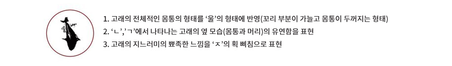 1. 고래의 전체적인 몸통의 형태를 ‘울’의 형태에 반영(꼬리 부분이 가늘고 몸통이 두꺼지는 형태) 2. ‘ㄴ’,’ㄱ’에서 나타나는 고래의 옆 모습(몸통과 머리)의 유연함을 표현 3. 고래의 지느러미의 뾰족한 느낌을 ‘ㅈ’의 획 삐침으로 표현