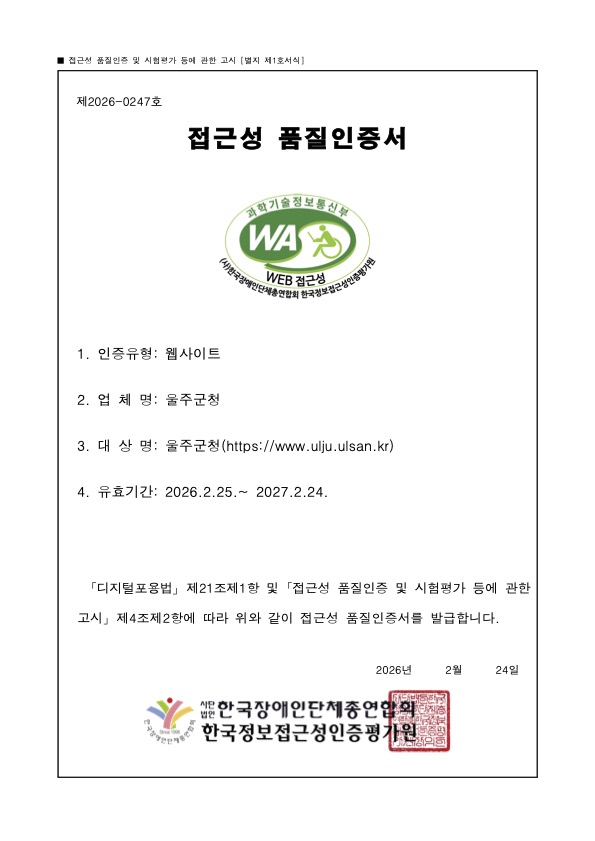제 2026-0247 호
접근성 품질인증서
1. 인증유형: 웹사이트
2. 업체명: 울주군청
3. 대상명: 울주군청 (https://www.ulju.ulsan.kr)
4. 유효기간: 2026. 02. 25 ~ 2027. 02. 24
※ 디지털포용법」제21조제1항 및 접근성 품질인증 및 시험평가 등에 관한 고시 제4조제2항에따라 위와 같이 접근성 품질인증서를 발급합니다.
2026 년 02 월 24 일 한국장애인단체총연합회, 한국웹접근성인증평가원