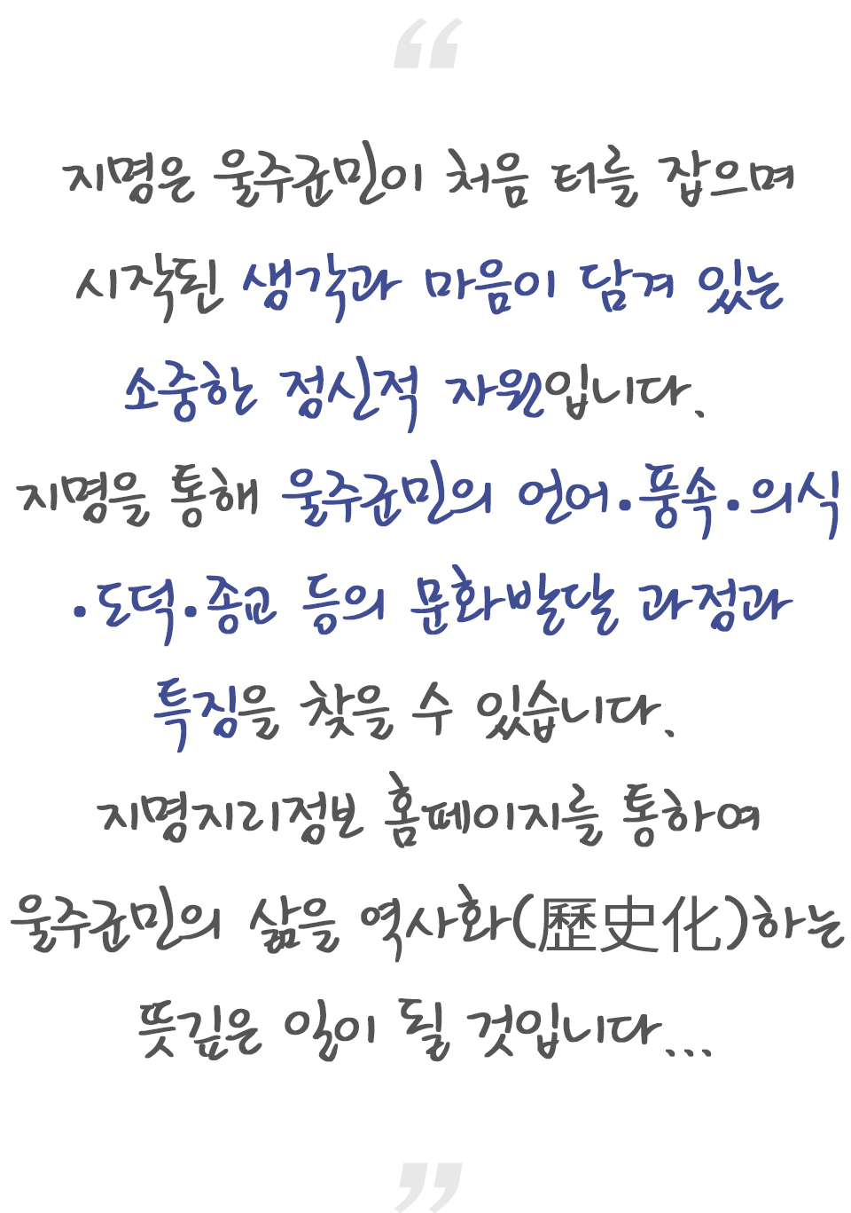 지명은 울주군민이 처음 터를 잡으며 시작된 생각과 마음이 담겨 있는 소중한 정신적 자원입니다. 지명을 통해 울주군민의 언어.풍속.의식.도덕.종교 등의 문화발달 과정과 특징을 찾을 수 있습니다. 지명지리정보 홈페이지를 통하여 울주군민의 삶을 역사화(歷史化)하는 뜻깊은 일이 될 것입니다.